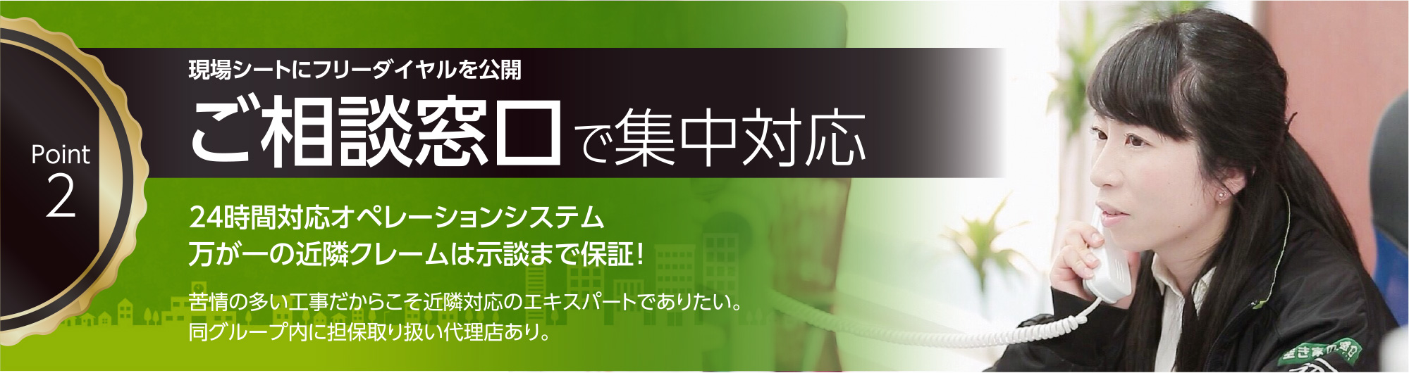 現場シートにフリーダイヤルを公開 ご相談窓口で集中対応。24時間対応オペレーティングシステム。万が一の近隣クレームは示談まで保証！苦情の多い工事だからこそ近隣対応のエキスパートでありたい。同グループ内に担保取り扱い代理店あり。